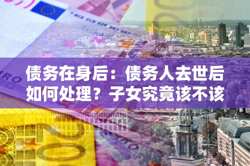 济南债务在身后：债务人去世后如何处理？子女究竟该不该还钱？