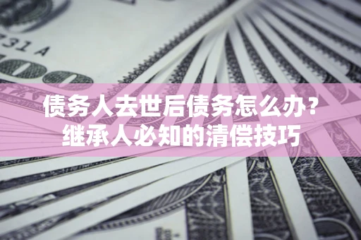 济南债务人去世后债务怎么办？继承人必知的清偿技巧