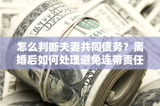 济南怎么判断夫妻共同债务？离婚后如何处理避免连带责任？